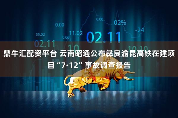 鼎牛汇配资平台 云南昭通公布彝良渝昆高铁在建项目“7·12”事故调查报告