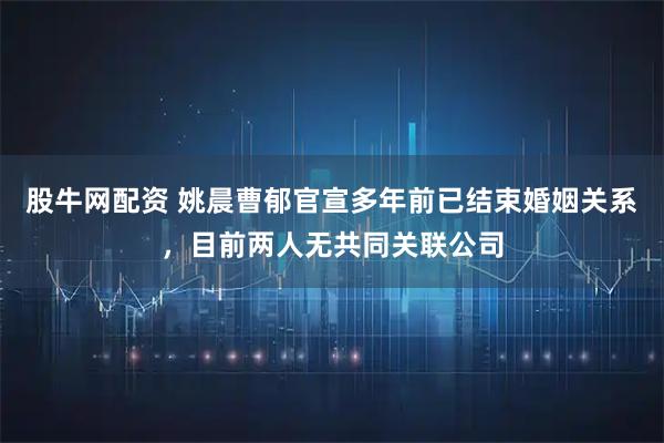 股牛网配资 姚晨曹郁官宣多年前已结束婚姻关系，目前两人无共同关联公司