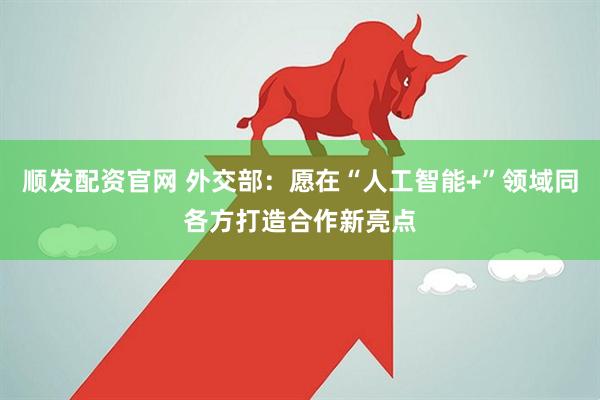 顺发配资官网 外交部：愿在“人工智能+”领域同各方打造合作新亮点