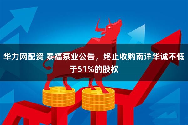 华力网配资 泰福泵业公告,终止收购南洋华诚不低于51%的股权