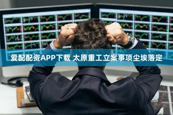 爱配配资APP下载 太原重工立案事项尘埃落定