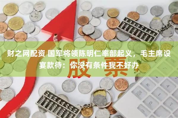 财之网配资 国军将领陈明仁率部起义，毛主席设宴款待：你没有条件我不好办
