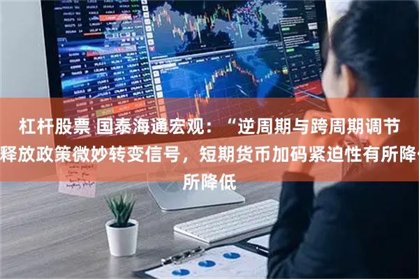 杠杆股票 国泰海通宏观：“逆周期与跨周期调节”释放政策微妙转变信号，短期货币加码紧迫性有所降低