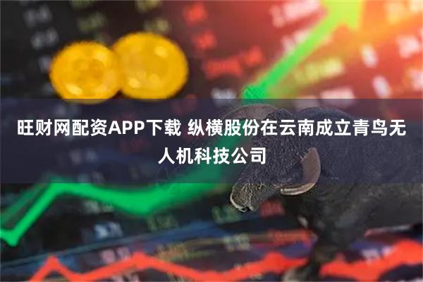 旺财网配资APP下载 纵横股份在云南成立青鸟无人机科技公司