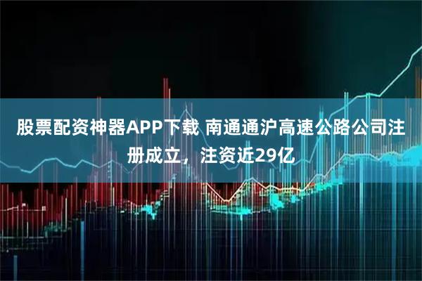 股票配资神器APP下载 南通通沪高速公路公司注册成立，注资近29亿