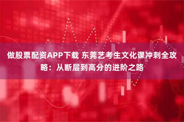做股票配资APP下载 东莞艺考生文化课冲刺全攻略：从断层到高分的进阶之路
