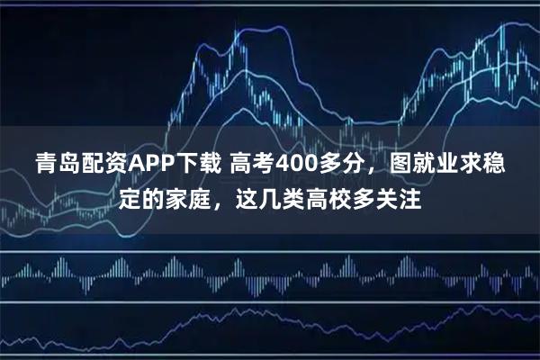 青岛配资APP下载 高考400多分，图就业求稳定的家庭，这几类高校多关注