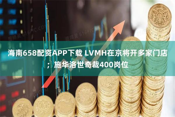 海南658配资APP下载 LVMH在京将开多家门店；施华洛世奇裁400岗位
