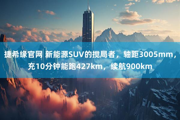 捷希缘官网 新能源SUV的搅局者，轴距3005mm，充10分钟能跑427km，续航900km