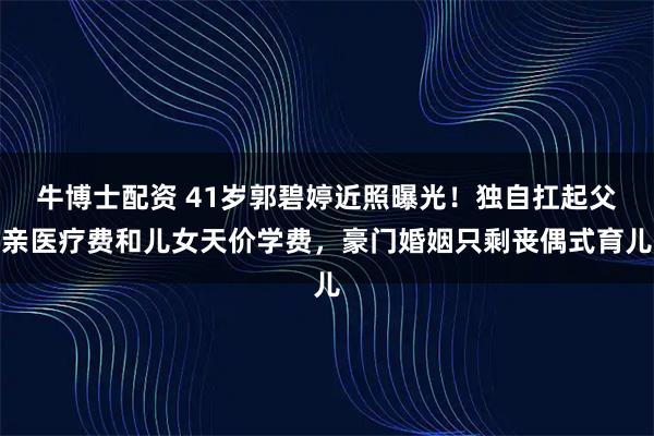 牛博士配资 41岁郭碧婷近照曝光！独自扛起父亲医疗费和儿女天价学费，豪门婚姻只剩丧偶式育儿