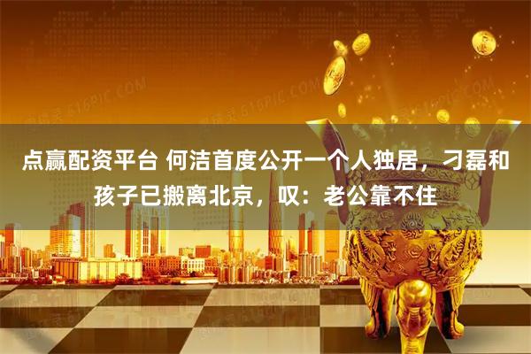 点赢配资平台 何洁首度公开一个人独居，刁磊和孩子已搬离北京，叹：老公靠不住