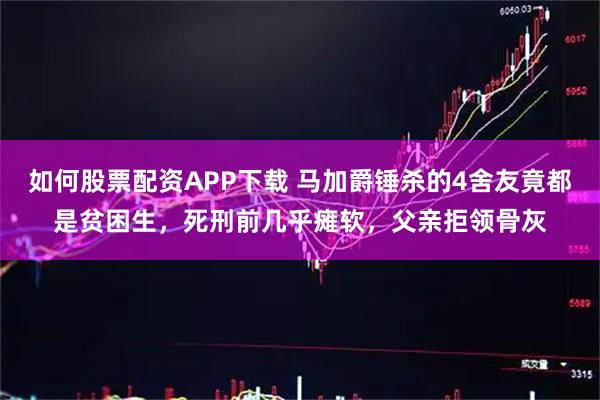 如何股票配资APP下载 马加爵锤杀的4舍友竟都是贫困生，死刑前几乎瘫软，父亲拒领骨灰