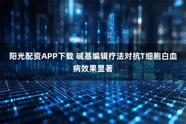 阳光配资APP下载 碱基编辑疗法对抗T细胞白血病效果显著