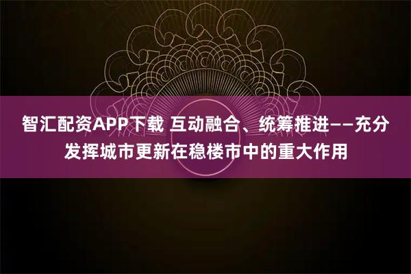 智汇配资APP下载 互动融合、统筹推进——充分发挥城市更新在稳楼市中的重大作用