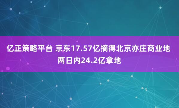 亿正策略平台 京东17.57亿摘得北京亦庄商业地 两日内24.2亿拿地