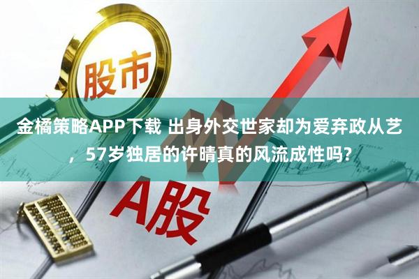 金橘策略APP下载 出身外交世家却为爱弃政从艺，57岁独居的许晴真的风流成性吗?