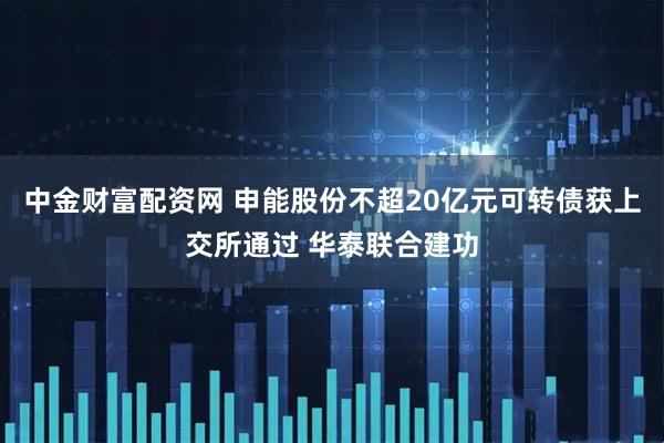 中金财富配资网 申能股份不超20亿元可转债获上交所通过 华泰联合建功