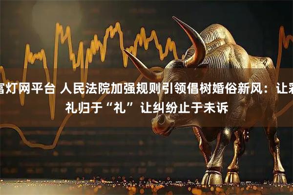 富灯网平台 人民法院加强规则引领倡树婚俗新风：让彩礼归于“礼” 让纠纷止于未诉