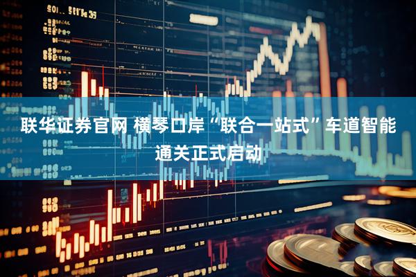 联华证券官网 横琴口岸“联合一站式”车道智能通关正式启动