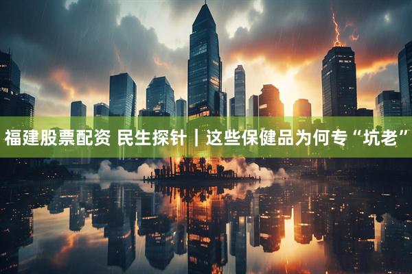 福建股票配资 民生探针｜这些保健品为何专“坑老”