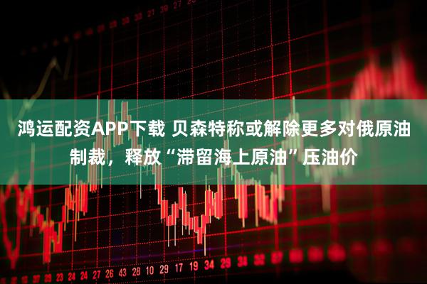 鸿运配资APP下载 贝森特称或解除更多对俄原油制裁，释放“滞留海上原油”压油价