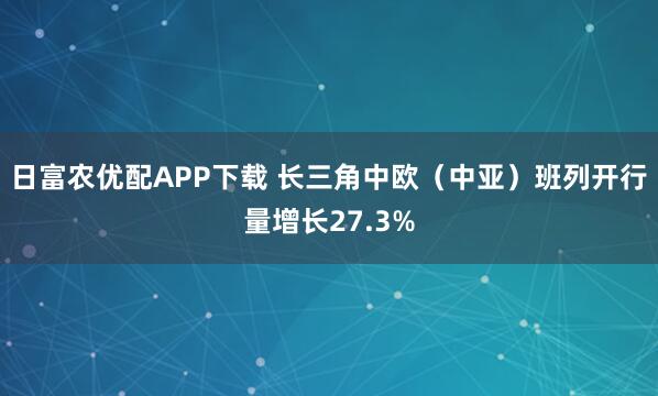 日富农优配APP下载 长三角中欧（中亚）班列开行量增长27.3%