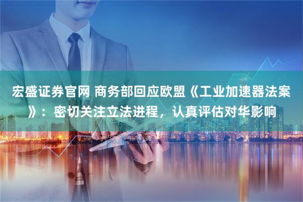 宏盛证券官网 商务部回应欧盟《工业加速器法案》：密切关注立法进程，认真评估对华影响