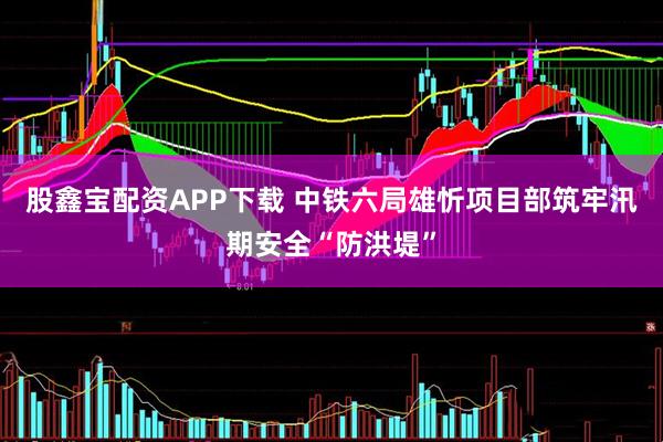 股鑫宝配资APP下载 中铁六局雄忻项目部筑牢汛期安全“防洪堤”