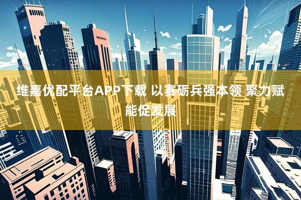 维嘉优配平台APP下载 以赛砺兵强本领 聚力赋能促发展