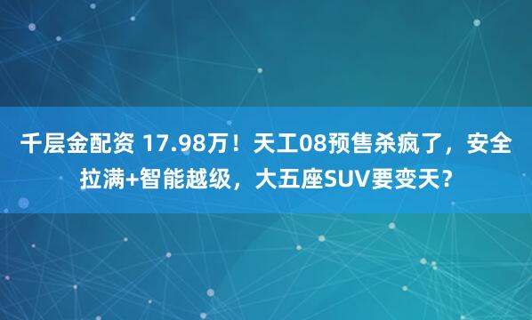 千层金配资 17.98万！天工08预售杀疯了，安全拉满+智能越级，大五座SUV要变天？