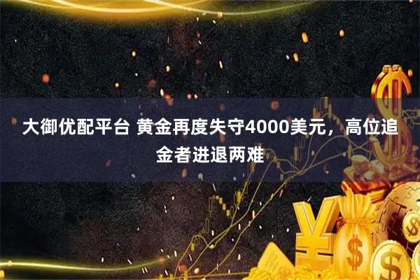 大御优配平台 黄金再度失守4000美元,高位追金者进退两难