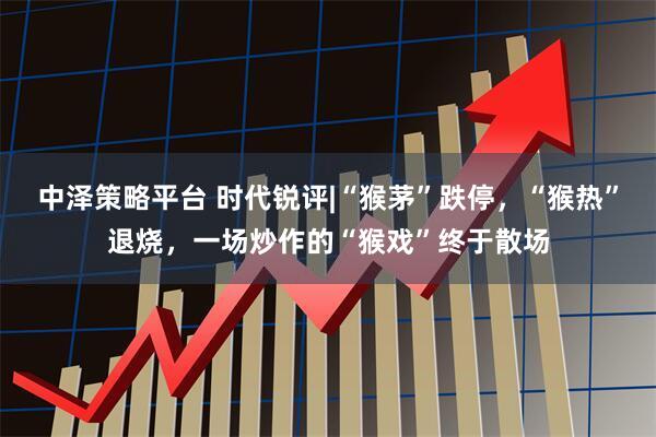 中泽策略平台 时代锐评|“猴茅”跌停,“猴热”退烧,一场炒作的“猴戏”终于散场