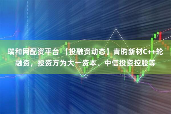 瑞和网配资平台 【投融资动态】青昀新材C++轮融资,投资方为大一资本、中信投资控股等